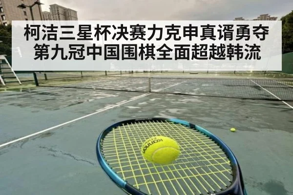 柯洁三星杯决赛力克申真谞勇夺第九冠中国围棋全面超越韩流